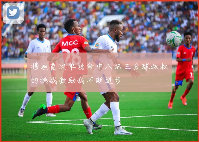 穆迪首次单场命中八记三分球叔叔的挑战激励我不断进步