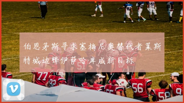 伯恩茅斯寻求塞梅尼奥替代者莱斯特城边锋伊萨哈库成新目标
