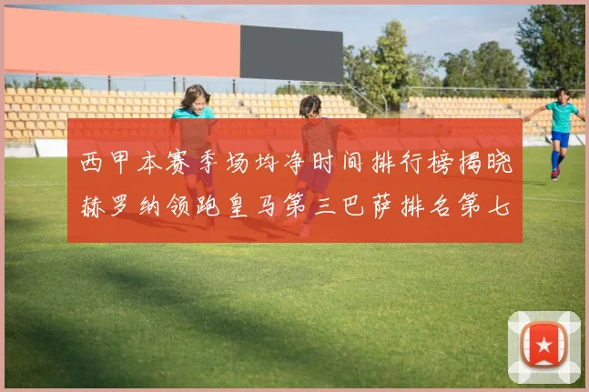 西甲本赛季场均净时间排行榜揭晓赫罗纳领跑皇马第三巴萨排名第七