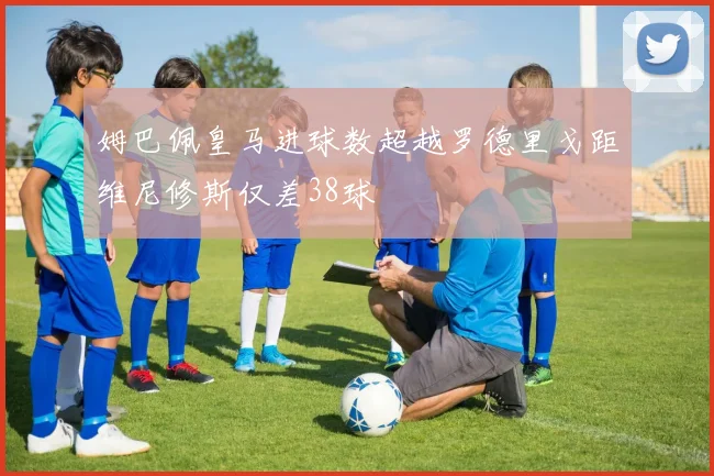 姆巴佩皇马进球数超越罗德里戈距维尼修斯仅差38球