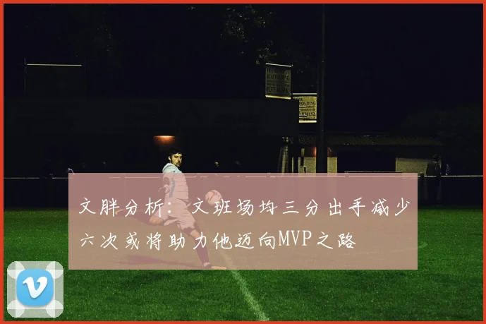 文胖分析：文班场均三分出手减少六次或将助力他迈向MVP之路