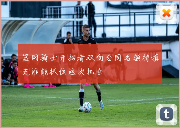 篮网骑士开拓者双向合同名额待填充谁能抓住这次机会