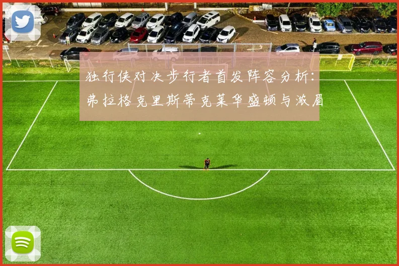 独行侠对决步行者首发阵容分析：弗拉格克里斯蒂克莱华盛顿与浓眉的精彩对决