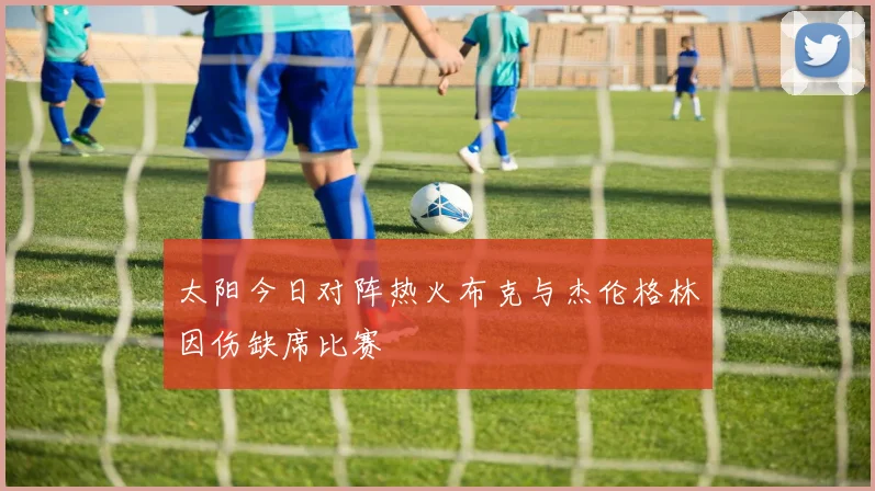 太阳今日对阵热火布克与杰伦格林因伤缺席比赛