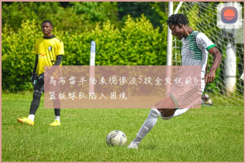 乌布雷半场表现惨淡5投全失仅获6篮板球队陷入困境