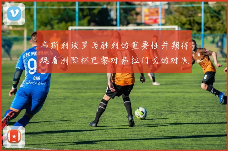 韦斯利谈罗马胜利的重要性并期待观看洲际杯巴黎对弗拉门戈的对决