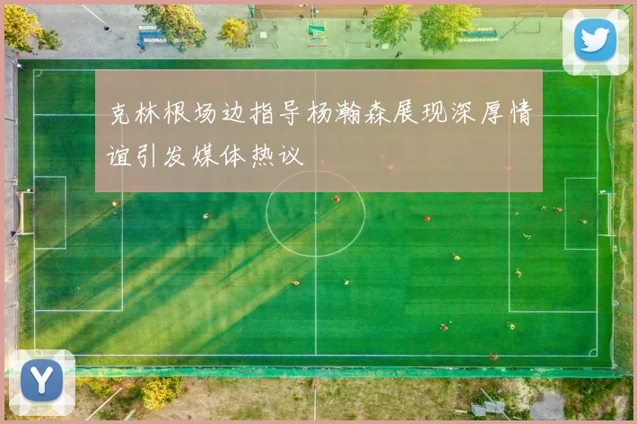 克林根场边指导杨瀚森展现深厚情谊引发媒体热议