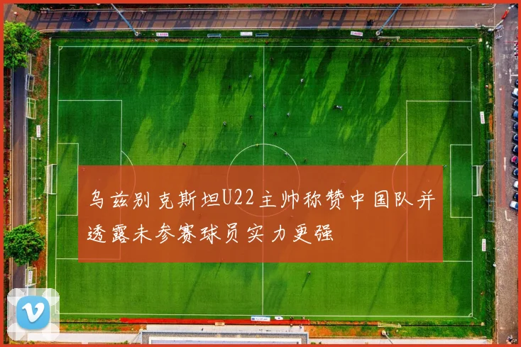 乌兹别克斯坦U22主帅称赞中国队并透露未参赛球员实力更强