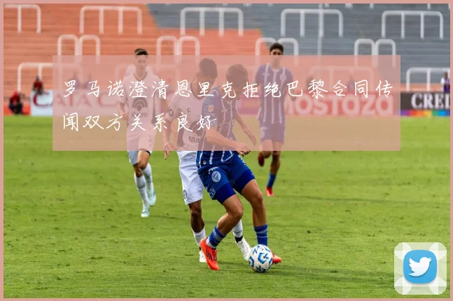 罗马诺澄清恩里克拒绝巴黎合同传闻双方关系良好