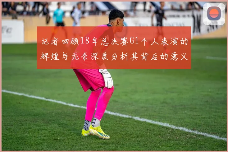 记者回顾18年总决赛G1个人表演的辉煌与无奈深度分析其背后的意义与影响