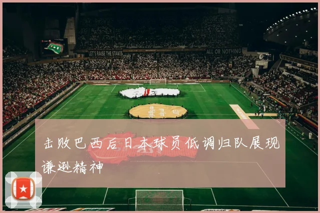 击败巴西后日本球员低调归队展现谦逊精神