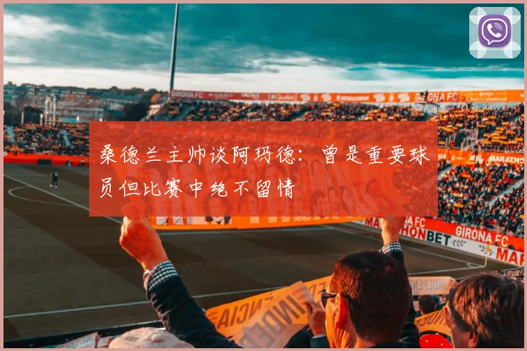 桑德兰主帅谈阿玛德：曾是重要球员但比赛中绝不留情