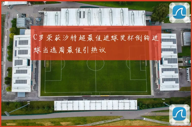 C罗荣获沙特超最佳进球奖杯倒钩进球当选周最佳引热议