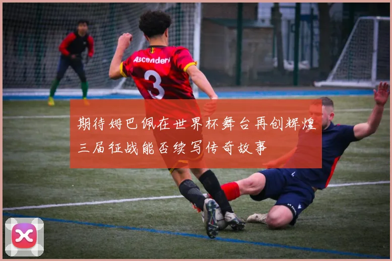 期待姆巴佩在世界杯舞台再创辉煌三届征战能否续写传奇故事