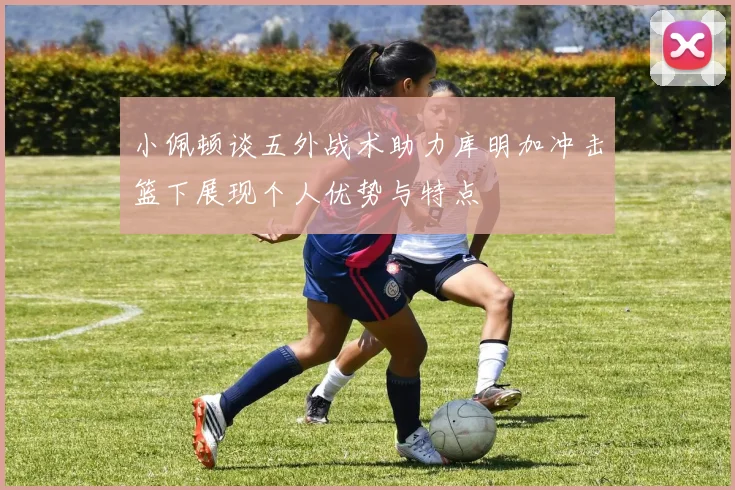 小佩顿谈五外战术助力库明加冲击篮下展现个人优势与特点