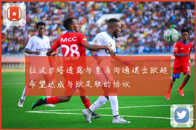 拉波尔塔透露与皇马沟通退出欧超希望达成与欧足联的协议