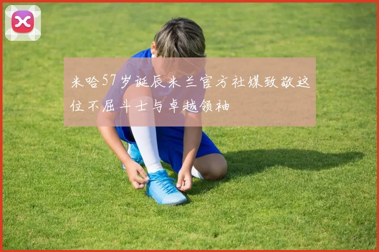 米哈57岁诞辰米兰官方社媒致敬这位不屈斗士与卓越领袖