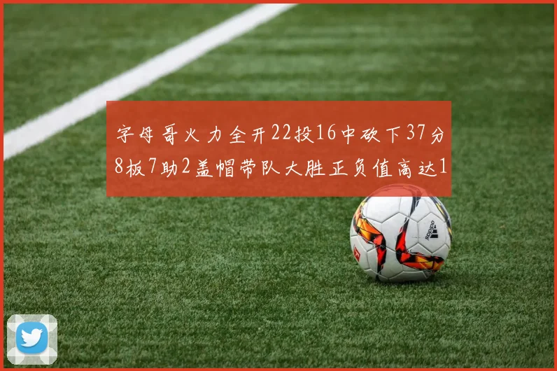 字母哥火力全开22投16中砍下37分8板7助2盖帽带队大胜正负值高达18