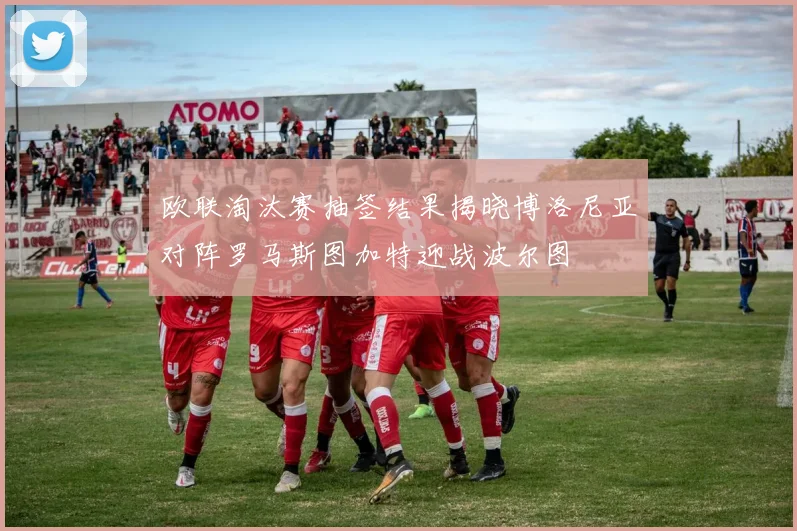 欧联淘汰赛抽签结果揭晓博洛尼亚对阵罗马斯图加特迎战波尔图