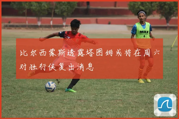 比尔西蒙斯透露塔图姆或将在周六对独行侠复出消息