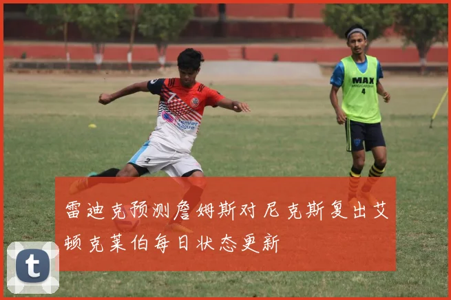 雷迪克预测詹姆斯对尼克斯复出艾顿克莱伯每日状态更新