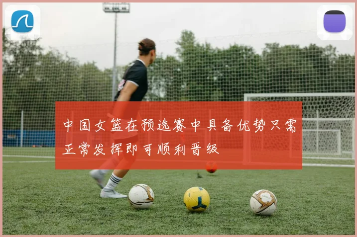 中国女篮在预选赛中具备优势只需正常发挥即可顺利晋级