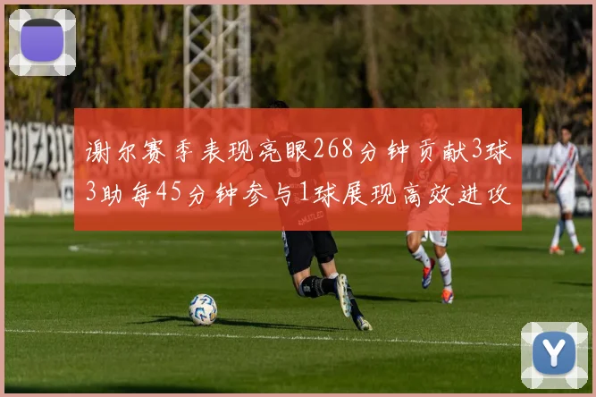谢尔赛季表现亮眼268分钟贡献3球3助每45分钟参与1球展现高效进攻能力