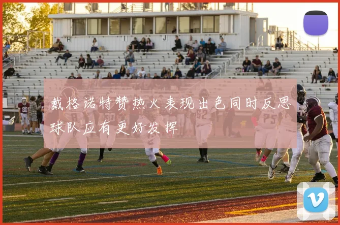 戴格诺特赞热火表现出色同时反思球队应有更好发挥