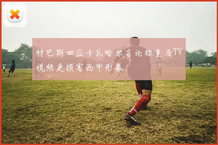 特巴斯回应卡瓦哈尔言论称皇马TV视频更损害西甲形象