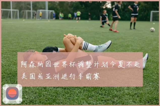 阿森纳因世界杯调整计划今夏不赴美国或亚洲进行季前赛