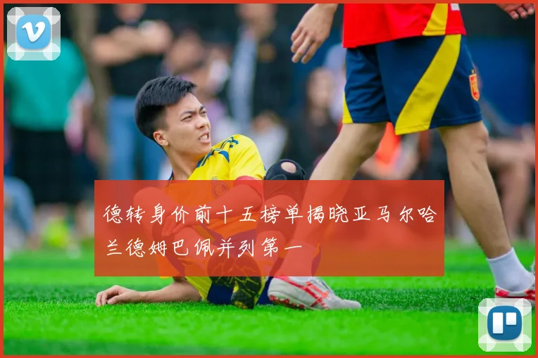 德转身价前十五榜单揭晓亚马尔哈兰德姆巴佩并列第一