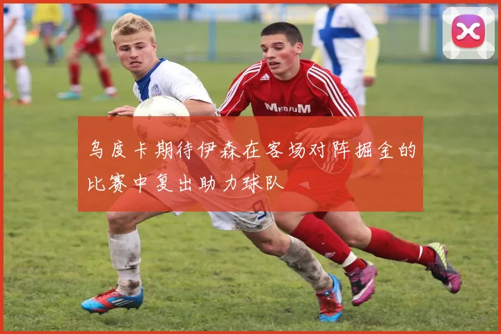 乌度卡期待伊森在客场对阵掘金的比赛中复出助力球队