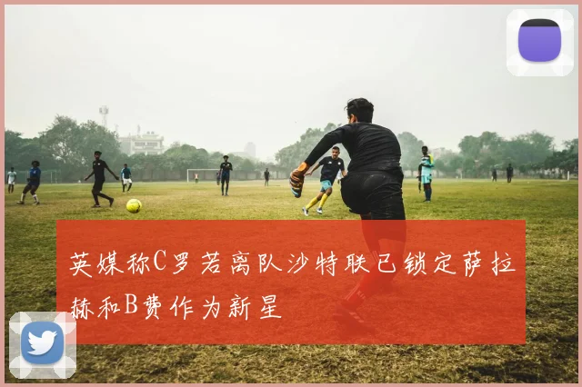 英媒称C罗若离队沙特联已锁定萨拉赫和B费作为新星