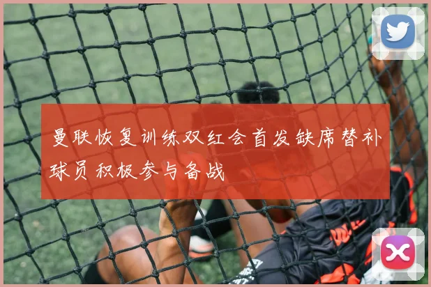 曼联恢复训练双红会首发缺席替补球员积极参与备战